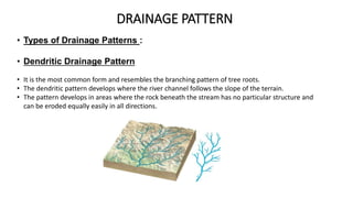DRAINAGE PATTERN
• Types of Drainage Patterns :
• Dendritic Drainage Pattern
• It is the most common form and resembles the branching pattern of tree roots.
• The dendritic pattern develops where the river channel follows the slope of the terrain.
• The pattern develops in areas where the rock beneath the stream has no particular structure and
can be eroded equally easily in all directions.
 