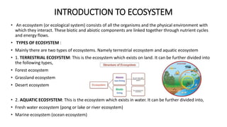 INTRODUCTION TO ECOSYSTEM
• An ecosystem (or ecological system) consists of all the organisms and the physical environment with
which they interact. These biotic and abiotic components are linked together through nutrient cycles
and energy flows.
• TYPES OF ECOSYSTEM :
• Mainly there are two types of ecosystems. Namely terrestrial ecosystem and aquatic ecosystem
• 1. TERRESTRIAL ECOSYSTEM: This is the ecosystem which exists on land. It can be further divided into
the following types,
• Forest ecosystem
• Grassland ecosystem
• Desert ecosystem
• 2. AQUATIC ECOSYSTEM: This is the ecosystem which exists in water. It can be further divided into,
• Fresh water ecosystem (pong or lake or river ecosystem)
• Marine ecosystem (ocean ecosystem)
 
