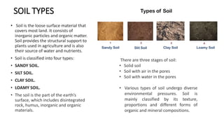 SOIL TYPES
• Soil is the loose surface material that
covers most land. It consists of
inorganic particles and organic matter.
Soil provides the structural support to
plants used in agriculture and is also
their source of water and nutrients.
• Soil is classified into four types:
• SANDY SOIL.
• SILT SOIL.
• CLAY SOIL.
• LOAMY SOIL.
• The soil is the part of the earth’s
surface, which includes disintegrated
rock, humus, inorganic and organic
materials.
There are three stages of soil:
• Solid soil
• Soil with air in the pores
• Soil with water in the pores
• Various types of soil undergo diverse
environmental pressures. Soil is
mainly classified by its texture,
proportions and different forms of
organic and mineral compositions.
 