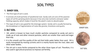 SOIL TYPES
1. SANDY SOIL
• The first type of soil is sand.
• It consists of small particles of weathered rock. Sandy soils are one of the poorest
types of soil for growing plants because it has very low nutrients and poor water
holding capacity, which makes it hard for the plant’s roots to absorb water.
• This type of soil is very good for the drainage system. Sandy soil is usually formed by
the breakdown or fragmentation of rocks like granite, limestone and quartz.
SANDY SOIL
SILT SOIL
2. SILT SOIL
• Silt, which is known to have much smaller particles compared to sandy soil and is
made up of rock and other mineral particles, which are smaller than sand and larger
than clay.
• It is the smooth and fine quality of the soil that holds water better than sand. Silt is
easily transported by moving currents and it is mainly found near the river, lakes and
other water bodies.
• The silt soil is more fertile compared to the other three types of soil. Therefore, it is
also used in agricultural practices to improve soil fertility.
 