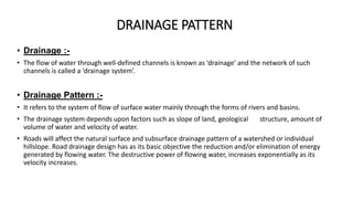 DRAINAGE PATTERN
• Drainage :-
• The flow of water through well-defined channels is known as ‘drainage’ and the network of such
channels is called a ‘drainage system’.
• Drainage Pattern :-
• It refers to the system of flow of surface water mainly through the forms of rivers and basins.
• The drainage system depends upon factors such as slope of land, geological structure, amount of
volume of water and velocity of water.
• Roads will affect the natural surface and subsurface drainage pattern of a watershed or individual
hillslope. Road drainage design has as its basic objective the reduction and/or elimination of energy
generated by flowing water. The destructive power of flowing water, increases exponentially as its
velocity increases.
 