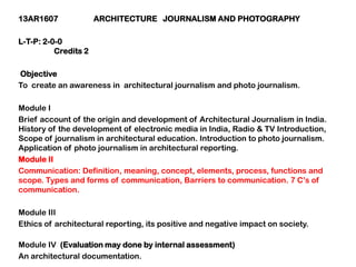13AR1607 ARCHITECTURE JOURNALISM AND PHOTOGRAPHY
L-T-P: 2-0-0
Credits 2
Objective
To create an awareness in architectural journalism and photo journalism.
Module I
Brief account of the origin and development of Architectural Journalism in India.
History of the development of electronic media in India, Radio & TV Introduction,
Scope of journalism in architectural education. Introduction to photo journalism.
Application of photo journalism in architectural reporting.
Module II
Communication: Definition, meaning, concept, elements, process, functions and
scope. Types and forms of communication, Barriers to communication. 7 C‟s of
communication.
Module III
Ethics of architectural reporting, its positive and negative impact on society.
Module IV (Evaluation may done by internal assessment)
An architectural documentation.
 