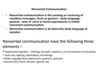 Nonverbal Communication
• Nonverbal communication is the sending or receiving of
wordless messages. Such as gesture , body language,
posture , tone of voice or facial expressions, is called
nonverbal communication.
• Nonverbal communication is all about the body language of
speaker.
Nonverbal communication have the following three
elements –
• Appearance Speaker – clothing, hairstyle, neatness, use of cosmetics Surrounding
– room size, lighting, decorations, furnishings
• Body Language facial expressions, gestures, postures
• Sounds Voice Tone, Volume, Speech rate
 