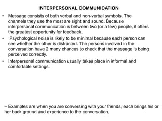 INTERPERSONAL COMMUNICATION
• Message consists of both verbal and non-verbal symbols. The
channels they use the most are sight and sound. Because
interpersonal communication is between two (or a few) people, it offers
the greatest opportunity for feedback.
• Psychological noise is likely to be minimal because each person can
see whether the other is distracted. The persons involved in the
conversation have 2 many chances to check that the message is being
perceived correctly.
• Interpersonal communication usually takes place in informal and
comfortable settings.
– Examples are when you are conversing with your friends, each brings his or
her back ground and experience to the conversation.
 
