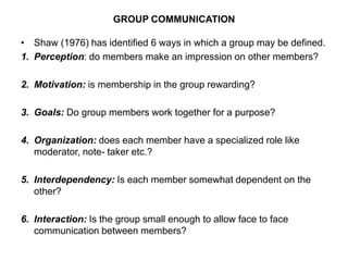 GROUP COMMUNICATION
• Shaw (1976) has identified 6 ways in which a group may be defined.
1. Perception: do members make an impression on other members?
2. Motivation: is membership in the group rewarding?
3. Goals: Do group members work together for a purpose?
4. Organization: does each member have a specialized role like
moderator, note- taker etc.?
5. Interdependency: Is each member somewhat dependent on the
other?
6. Interaction: Is the group small enough to allow face to face
communication between members?
 