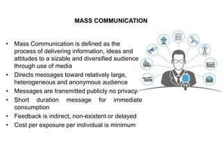 MASS COMMUNICATION
• Mass Communication is defined as the
process of delivering information, ideas and
attitudes to a sizable and diversified audience
through use of media
• Directs messages toward relatively large,
heterogeneous and anonymous audience
• Messages are transmitted publicly no privacy.
• Short duration message for immediate
consumption
• Feedback is indirect, non-existent or delayed
• Cost per exposure per individual is minimum
 