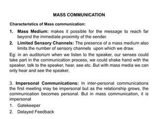Characteristics of Mass communication:
1. Mass Medium: makes it possible for the message to reach far
beyond the immediate proximity of the sender.
2. Limited Sensory Channels: The presence of a mass medium also
limits the number of sensory channels upon which we draw.
Eg: in an auditorium when we listen to the speaker, our senses could
take part in the communication process, we could shake hand with the
speaker, talk to the speaker, hear, see etc. But with mass media we can
only hear and see the speaker,
3. Impersonal Communications: In inter-personal communications
the first meeting may be impersonal but as the relationship grows, the
communication becomes personal. But in mass communication, it is
impersonal
1. Gatekeeper
2. Delayed Feedback
MASS COMMUNICATION
 
