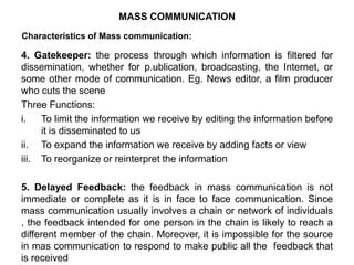 Characteristics of Mass communication:
4. Gatekeeper: the process through which information is filtered for
dissemination, whether for p.ublication, broadcasting, the Internet, or
some other mode of communication. Eg. News editor, a film producer
who cuts the scene
Three Functions:
i. To limit the information we receive by editing the information before
it is disseminated to us
ii. To expand the information we receive by adding facts or view
iii. To reorganize or reinterpret the information
5. Delayed Feedback: the feedback in mass communication is not
immediate or complete as it is in face to face communication. Since
mass communication usually involves a chain or network of individuals
, the feedback intended for one person in the chain is likely to reach a
different member of the chain. Moreover, it is impossible for the source
in mas communication to respond to make public all the feedback that
is received
MASS COMMUNICATION
 