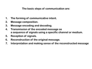 The basic steps of communication are:
1. The forming of communicative intent.
2. Message composition.
3. Message encoding and decoding.
4. Transmission of the encoded message as
a sequence of signals using a specific channel or medium.
5. Reception of signals.
6. Reconstruction of the original message.
7. Interpretation and making sense of the reconstructed message
 