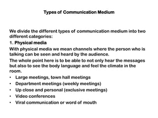 Types of Communication Medium
We divide the different types of communication medium into two
different categories:
1. Physical media
With physical media we mean channels where the person who is
talking can be seen and heard by the audience.
The whole point here is to be able to not only hear the messages
but also to see the body language and feel the climate in the
room.
• Large meetings, town hall meetings
• Department meetings (weekly meetings)
• Up close and personal (exclusive meetings)
• Video conferences
• Viral communication or word of mouth
 