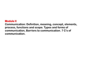 Module II
Communication: Definition, meaning, concept, elements,
process, functions and scope. Types and forms of
communication, Barriers to communication. 7 C‟s of
communication.
 