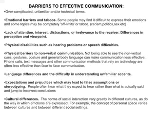 BARRIERS TO EFFECTIVE COMMUNICATION:
•Over-complicated, unfamiliar and/or technical terms.
•Emotional barriers and taboos. Some people may find it difficult to express their emotions
and some topics may be completely 'off-limits' or taboo. (racism,politics,sex etc)
•Lack of attention, interest, distractions, or irrelevance to the receiver. Differences in
perception and viewpoint.
•Physical disabilities such as hearing problems or speech difficulties.
•Physical barriers to non-verbal communication. Not being able to see the non-verbal
cues, gestures, posture and general body language can make communication less effective.
Phone calls, text messages and other communication methods that rely on technology are
often less effective than face-to-face communication.
•Language differences and the difficulty in understanding unfamiliar accents.
•Expectations and prejudices which may lead to false assumptions or
stereotyping. People often hear what they expect to hear rather than what is actually said
and jump to incorrect conclusions
•Cultural differences. The norms of social interaction vary greatly in different cultures, as do
the way in which emotions are expressed. For example, the concept of personal space varies
between cultures and between different social settings.
 