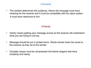 3.Content
• The content determines the audience. Hence the message must have
meaning for the receiver and it must be compatible with his value system.
It must have relevance to him
4.Clarity
• Clarity means getting your message across so the receiver will understand
what you are trying to convey.
• Message should be put in simple terms. Words should mean the same to
the receiver as they do to the sender
• Complex issues must be compressed into theme slogans that have
simplicity and clarity.
 
