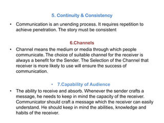 5. Continuity & Consistency
• Communication is an unending process. It requires repetition to
achieve penetration. The story must be consistent
6.Channels
• Channel means the medium or media through which people
communicate. The choice of suitable channel for the receiver is
always a benefit for the Sender. The Selection of the Channel that
receiver is more likely to use will ensure the success of
communication.
• 7.Capability of Audiences
• The ability to receive and absorb. Whenever the sender crafts a
message, he needs to keep in mind the capacity of the receiver.
Communicator should craft a message which the receiver can easily
understand. He should keep in mind the abilities, knowledge and
habits of the receiver.
 
