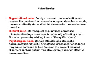 Noise/Barrier
• Organizational noise. Poorly structured communication can
prevent the receiver from accurate interpretation. For example,
unclear and badly stated directions can make the receiver even
more lost.
• Cultural noise. Stereotypical assumptions can cause
misunderstandings, such as unintentionally offending a non-
Christian person by wishing them a "Merry Christmas".
• Psychological noise. Certain attitudes can also make
communication difficult. For instance, great anger or sadness
may cause someone to lose focus on the present moment.
Disorders such as autism may also severely hamper effective
communication.
 