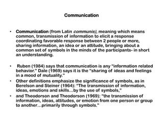 Communication
• Communication (from Latin communis), meaning which means
common, transmission of information to elicit a response
coordinating favorable response between 2 people or more,
sharing information, an idea or an attitude, bringing about a
common set of symbols in the minds of the participants- in short
an understanding.
• Ruben (1984) says that communication is any “information related
behavior.” Dale (1969) says it is the “sharing of ideas and feelings
in a mood of mutuality.”
• Other definitions emphasize the significance of symbols, as in
Berelson and Steiner (1964): “The transmission of information,
ideas, emotions and skills…by the use of symbols,”
• and Theodorson and Theodorson (1969): “the transmission of
information, ideas, attitudes, or emotion from one person or group
to another…primarily through symbols.”
 