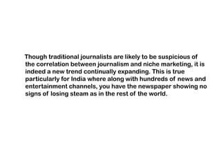 Though traditional journalists are likely to be suspicious of
the correlation between journalism and niche marketing, it is
indeed a new trend continually expanding. This is true
particularly for India where along with hundreds of news and
entertainment channels, you have the newspaper showing no
signs of losing steam as in the rest of the world.
 