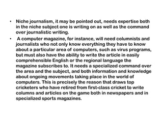 • Niche journalism, it may be pointed out, needs expertise both
in the niche subject one is writing on as well as the command
over journalistic writing.
• A computer magazine, for instance, will need columnists and
journalists who not only know everything they have to know
about a particular area of computers, such as virus programs,
but must also have the ability to write the article in easily
comprehensible English or the regional language the
magazine subscribes to. It needs a specialized command over
the area and the subject, and both information and knowledge
about ongoing movements taking place in the world of
computers. This is precisely the reason that draws top
cricketers who have retired from first-class cricket to write
columns and articles on the game both in newspapers and in
specialized sports magazines.
 