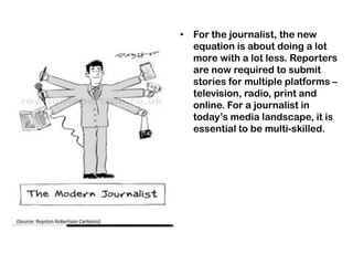 • For the journalist, the new
equation is about doing a lot
more with a lot less. Reporters
are now required to submit
stories for multiple platforms –
television, radio, print and
online. For a journalist in
today‟s media landscape, it is
essential to be multi-skilled.
 