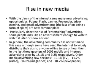 Rise in new media
• With the dawn of the Internet came many new advertising
opportunities. Popup, Flash, banner, Pop under, adver
gaming, and email advertisements (the last often being a
form of spam) are now commonplace.
• Particularly since the rise of "entertaining" advertising,
some people may like an advertisement enough to wish to
watch it later or show a friend.
• In general, the advertising community has not yet made
this easy, although some have used the Internet to widely
distribute their ads to anyone willing to see or hear them.
In the last three quarters of 2009 mobile and internet
advertising grew by 18.1% and 9.2% respectively. Older
media advertising saw declines: −10.1% (TV), −11.7%
(radio), −14.8% (magazines) and −18.7% (newspapers)
 
