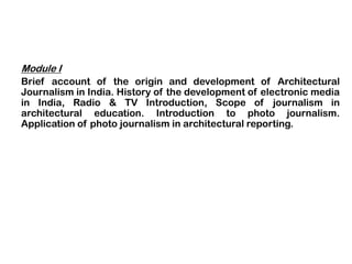 Module I
Brief account of the origin and development of Architectural
Journalism in India. History of the development of electronic media
in India, Radio & TV Introduction, Scope of journalism in
architectural education. Introduction to photo journalism.
Application of photo journalism in architectural reporting.
 