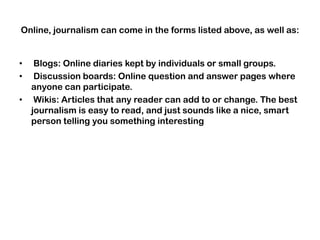 Online, journalism can come in the forms listed above, as well as:
• Blogs: Online diaries kept by individuals or small groups.
• Discussion boards: Online question and answer pages where
anyone can participate.
• Wikis: Articles that any reader can add to or change. The best
journalism is easy to read, and just sounds like a nice, smart
person telling you something interesting
 