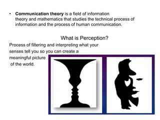 • Communication theory is a field of information
theory and mathematics that studies the technical process of
information and the process of human communication.
What is Perception?
Process of filtering and interpreting what your
senses tell you so you can create a
meaningful picture
of the world.
 