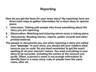 Reporting
How do you get the facts for your news story? By reporting! here are
three main ways to gather information for a news story or opinion
piece:
1. Interviews: Talking with people who know something about the
story you are reporting.
2. Observation: Watching and listening where news is taking place.
3. Documents: Reading stories, reports, public records and other
printed material.
The people or documents you use when reporting a story are called
your “sources.” In your story, you always tell your readers what
sources you've used. So you must remember to get the exact
spelling of all your sources' names. You want everything in your
story to be accurate, including the names of the sources you
quote .Often, a person's name is not enough information to
identify them in a news story. Lots of people have the same
name, after all.
 
