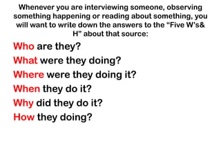 Whenever you are interviewing someone, observing
something happening or reading about something, you
will want to write down the answers to the “Five W‟s&
H” about that source:
Who are they?
What were they doing?
Where were they doing it?
When they do it?
Why did they do it?
How they doing?
 