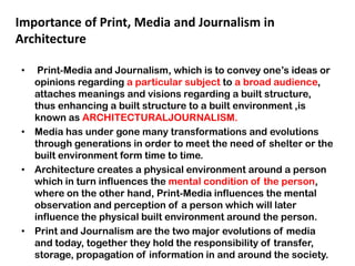 • Print-Media and Journalism, which is to convey one‟s ideas or
opinions regarding a particular subject to a broad audience,
attaches meanings and visions regarding a built structure,
thus enhancing a built structure to a built environment ,is
known as ARCHITECTURALJOURNALISM.
• Media has under gone many transformations and evolutions
through generations in order to meet the need of shelter or the
built environment form time to time.
• Architecture creates a physical environment around a person
which in turn influences the mental condition of the person,
where on the other hand, Print-Media influences the mental
observation and perception of a person which will later
influence the physical built environment around the person.
• Print and Journalism are the two major evolutions of media
and today, together they hold the responsibility of transfer,
storage, propagation of information in and around the society.
Importance of Print, Media and Journalism in
Architecture
 
