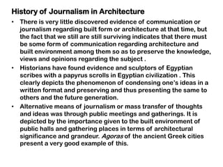 • There is very little discovered evidence of communication or
journalism regarding built form or architecture at that time, but
the fact that we still are still surviving indicates that there must
be some form of communication regarding architecture and
built environment among them so as to preserve the knowledge,
views and opinions regarding the subject .
• Historians have found evidence and sculptors of Egyptian
scribes with a papyrus scrolls in Egyptian civilization . This
clearly depicts the phenomenon of condensing one‟s ideas in a
written format and preserving and thus presenting the same to
others and the future generation.
• Alternative means of journalism or mass transfer of thoughts
and ideas was through public meetings and gatherings. It is
depicted by the importance given to the built environment of
public halls and gathering places in terms of architectural
significance and grandeur. Agoras of the ancient Greek cities
present a very good example of this.
History of Journalism in Architecture
 