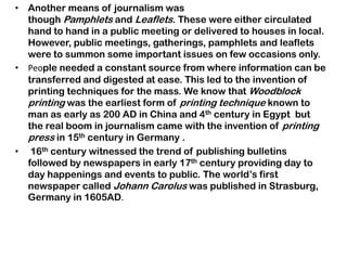 • Another means of journalism was
though Pamphlets and Leaflets. These were either circulated
hand to hand in a public meeting or delivered to houses in local.
However, public meetings, gatherings, pamphlets and leaflets
were to summon some important issues on few occasions only.
• People needed a constant source from where information can be
transferred and digested at ease. This led to the invention of
printing techniques for the mass. We know that Woodblock
printing was the earliest form of printing technique known to
man as early as 200 AD in China and 4th century in Egypt but
the real boom in journalism came with the invention of printing
press in 15th century in Germany .
• 16th century witnessed the trend of publishing bulletins
followed by newspapers in early 17th century providing day to
day happenings and events to public. The world‟s first
newspaper called Johann Carolus was published in Strasburg,
Germany in 1605AD.
 