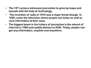 • The 19th century witnessed journalism to grow by leaps and
bounds with the help of technology.
• The invention of radio in 1910 was a major break though. In
1950, came the television where people can listen as well as
view information at their ease.
• The biggest boom in the history of journalism is the advent of
internet in 1990 and mobile phones in 2000. Today, people can
get any information, anytime and anywhere.
 