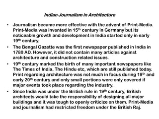 Indian Journalism in Architecture
• Journalism became more effective with the advent of Print-Media.
Print-Media was invented in 15th century in Germany but its
noticeable growth and development in India started only in early
19th century.
• The Bengal Gazette was the first newspaper published in India in
1780 AD. However, it did not contain many articles against
architecture and construction related issues.
• 19th century marked the birth of many important newspapers like
The Times of India, The Hindu etc, which are still published today.
Print regarding architecture was not much in focus during 19th and
early 20th century and only small portions were only covered if
major events took place regarding the industry.
• Since India was under the British rule in 19th century, British
architects would take the responsibility of designing all major
buildings and it was tough to openly criticize on them. Print-Media
and journalism had restricted freedom under the British Raj.
 