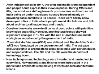 • After independence in 1947, the print and media were independent
and people could express their views in public. During 1950s and
60s, the world was shifting towards post-modern architecture but
India being an under-developed country focused mainly on
providing basic enmities to its people. There were hardly a few
developed cities in India where people would like to know and talk
about architectural happenings and trends.
• Construction works were dealt by local contractors with primitive
knowledge and skills. However, architectural trends showed
significant changes in 1970s with the role of architecture and its
work given importance by the government of India.
• Council of Architecture (COA) was defined and The Architects Act
1972 was formulated by the government of India. The act gave
exclusive rights to architects to practice in India with certain duties
and responsibilities. The 70s and the 80s were the decades of
technology boom.
• New techniques and technology were invented and carried out in
every field. New materials and finishes were introduced in the
market and architects were moving towards modern architectural
trends.
 
