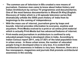 • The common use of television in 80s created a new means of
journalism. Common man came to know about Indian history and
Indian Architecture by various TV programmes and documentaries.
One of the most famous documentaries is Bharat Ek Khoj (English:
Discovery of India) which is a 53 episode television series that
dramatically unfolds the 5000 years history of India from its
beginnings to the coming of independence.
• With the mass use of internet, journalism grew by leaps and
bounds. Internet provides information to everyone, anytime and
anywhere. Print-Media evolved to e-print or an online print material
which is actually Print-Media but has advanced features of internet.
• Print-media and journalism in architecture is confined to only
educated people living in developed cities in India. According to
Indian Census report 2011, only 27.82% of the total population lives
in urban areas . In these urban areas, the number of educated
people living in developed cities is very less. It is evident that
architectural awareness in Indians is very less. However, there are a
few newspapers, magazines and journals that promote architectural
awareness in the society.
 