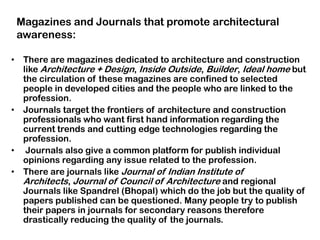 • There are magazines dedicated to architecture and construction
like Architecture + Design, Inside Outside, Builder, Ideal home but
the circulation of these magazines are confined to selected
people in developed cities and the people who are linked to the
profession.
• Journals target the frontiers of architecture and construction
professionals who want first hand information regarding the
current trends and cutting edge technologies regarding the
profession.
• Journals also give a common platform for publish individual
opinions regarding any issue related to the profession.
• There are journals like Journal of Indian Institute of
Architects, Journal of Council of Architecture and regional
Journals like Spandrel (Bhopal) which do the job but the quality of
papers published can be questioned. Many people try to publish
their papers in journals for secondary reasons therefore
drastically reducing the quality of the journals.
Magazines and Journals that promote architectural
awareness:
 