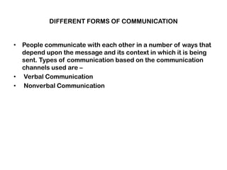 DIFFERENT FORMS OF COMMUNICATION
• People communicate with each other in a number of ways that
depend upon the message and its context in which it is being
sent. Types of communication based on the communication
channels used are –
• Verbal Communication
• Nonverbal Communication
 