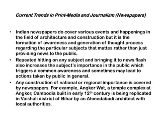 Current Trends in Print-Media and Journalism (Newspapers)
• Indian newspapers do cover various events and happenings in
the field of architecture and construction but it is the
formation of awareness and generation of thought process
regarding the particular subjects that mattes rather than just
providing news to the public.
• Repeated hitting on any subject and bringing it to news flash
also increases the subject‟s importance in the public which
triggers a common awareness and sometimes may lead to
actions taken by public in general.
• Any construction of national or regional importance is covered
by newspapers. For example, Angkor Wat, a temple complex at
Angkor, Cambodia built in early 12th century is being replicated
in Vaishali district of Bihar by an Ahmedabadi architect with
local authorities.
 