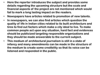 • Here the reporter introduces the subject and provides some
details regarding the upcoming structure but the scale and
financial aspects of the project are not mentioned which would
fail to mark a long lasting impact on the readers.
• Newspapers have articles related to promotion of new talents.
• In newspapers, we can also find articles which question the
quality of life in Indian cities related to its built architecture and
tires to find out factors which make a city ideal to live. To make
common people act upon any situation, hard fact and evidences
should be publicized targeting responsible organizations and
they should be made answerable to the current subject.
• This medium of architectural journalism is still in a state of
infancy and many amendments can be made in the structure of
the medium to create some credibility so that its voice can be
listened and responded in the public.
 