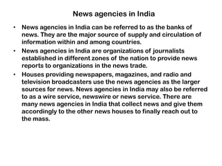News agencies in India
• News agencies in India can be referred to as the banks of
news. They are the major source of supply and circulation of
information within and among countries.
• News agencies in India are organizations of journalists
established in different zones of the nation to provide news
reports to organizations in the news trade.
• Houses providing newspapers, magazines, and radio and
television broadcasters use the news agencies as the larger
sources for news. News agencies in India may also be referred
to as a wire service, newswire or news service. There are
many news agencies in India that collect news and give them
accordingly to the other news houses to finally reach out to
the mass.
 