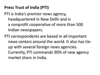 Press Trust of India (PTI)
PTI is India’s premier news agency,
headquartered in New Delhi and is
a nonprofit cooperative of more than 500
Indian newspapers.
PTI correspondents are based in all important
news centers around the world. It also has tie-
up with several foreign news agencies.
Currently, PTI commands 90% of new agency
market share in India.
 