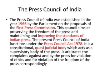 The Press Council of India
• The Press Council of India was established in the
year 1966 by the Parliament on the proposals of
the First Press Commission. This council aims at
preserving the freedom of the press and
maintaining and improving the standards of
Indian press. The present Press Council of India
functions under the Press Council Act 1978. It is a
constitutional, quasi judicial body which acts as a
supervisory body of the press. It arbitrates the
complaints against and by the press for violation
of ethics and for violation of the freedom of the
press correspondingly.
 