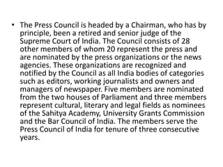 • The Press Council is headed by a Chairman, who has by
principle, been a retired and senior judge of the
Supreme Court of India. The Council consists of 28
other members of whom 20 represent the press and
are nominated by the press organizations or the news
agencies. These organizations are recognized and
notified by the Council as all India bodies of categories
such as editors, working journalists and owners and
managers of newspaper. Five members are nominated
from the two houses of Parliament and three members
represent cultural, literary and legal fields as nominees
of the Sahitya Academy, University Grants Commission
and the Bar Council of India. The members serve the
Press Council of India for tenure of three consecutive
years.
 