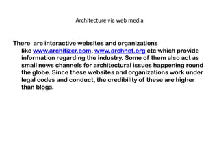 Architecture via web media
There are interactive websites and organizations
like www.architizer.com, www.archnet.org etc which provide
information regarding the industry. Some of them also act as
small news channels for architectural issues happening round
the globe. Since these websites and organizations work under
legal codes and conduct, the credibility of these are higher
than blogs.
 