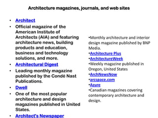 Architecture magazines, journals, and web sites
• Architect
• Official magazine of the
American Institute of
Architects (AIA) and featuring
architecture news, building
products and education,
business and technology
solutions, and more.
• Architectural Digest
• Leading monthly magazine
published by the Condé Nast
Publications.
• Dwell
• One of the most popular
architecture and design
magazines published in United
States.
• Architect's Newspaper
•Monthly architecture and interior
design magazine published by BNP
Media.
•Architecture Plus
•ArchitectureWeek
•Weekly magazine published in
Oregon, United States
•ArchNewsNow
•arcspace.com
•Azure
•Canadian magazines covering
contemporary architecture and
design.
 