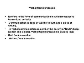 Verbal Communication
• It refers to the form of communication in which message is
transmitted verbally.
• Communication is done by word of mouth and a piece of
writing.
• In verbal communication remember the acronym “KISS” (keep
it short and simple). Verbal Communication is divided into:
• Oral Communication
• Written Communication
 