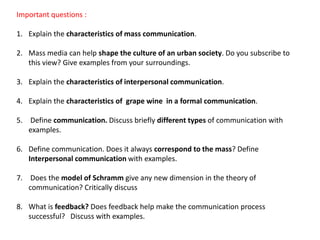 Important questions :
1. Explain the characteristics of mass communication.
2. Mass media can help shape the culture of an urban society. Do you subscribe to
this view? Give examples from your surroundings.
3. Explain the characteristics of interpersonal communication.
4. Explain the characteristics of grape wine in a formal communication.
5. Define communication. Discuss briefly different types of communication with
examples.
6. Define communication. Does it always correspond to the mass? Define
Interpersonal communication with examples.
7. Does the model of Schramm give any new dimension in the theory of
communication? Critically discuss
8. What is feedback? Does feedback help make the communication process
successful? Discuss with examples.
 