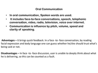 Oral Communication
• In oral communication, Spoken words are used.
• It includes face-to-face conversations, speech, telephonic
conversation, video, radio, television, voice over internet.
• Communication is influence by pitch, volume, speed and
clarity of speaking.
Advantages – It brings quick feedback. In a face -to -face conversation, by reading
facial expression and body language one can guess whether he/she should trust what’s
being said or not.
Disadvantages – In face -to -face discussion, user is unable to deeply think about what
he is delivering, so this can be counted as a fault.
 