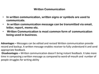 Written Communication
• In written communication, written signs or symbols are used to
communicate.
• In written communication message can be transmitted via email,
letter, report, memo etc.
• Written Communication is most common form of communication
being used in business.
Advantages – Messages can be edited and revised Written communication provide
record and backup. A written message enables receiver to fully understand it and send
appropriate feedback.
Disadvantages – Written communication doesn’t bring instant feedback. It take more
time in composing a written message as compared to word-of-mouth and number of
people struggles for writing ability
 